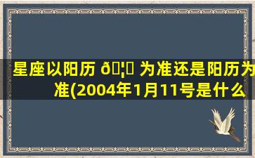 星座以阳历 🦆 为准还是阳历为准(2004年1月11号是什么星座)